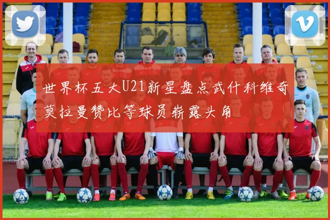 世界杯五大U21新星盘点武什科维奇莫拉曼赞比等球员崭露头角