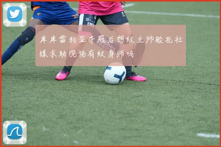 库库雷利亚夺冠后想纹主帅脸孔社媒求助现场有纹身师吗