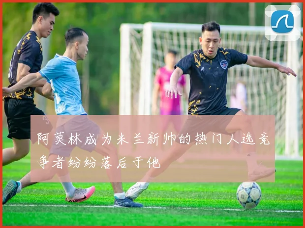阿莫林成为米兰新帅的热门人选竞争者纷纷落后于他