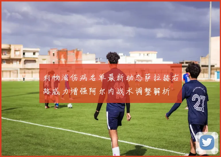 利物浦伤病名单最新动态萨拉赫右路威力增强阿尔内战术调整解析